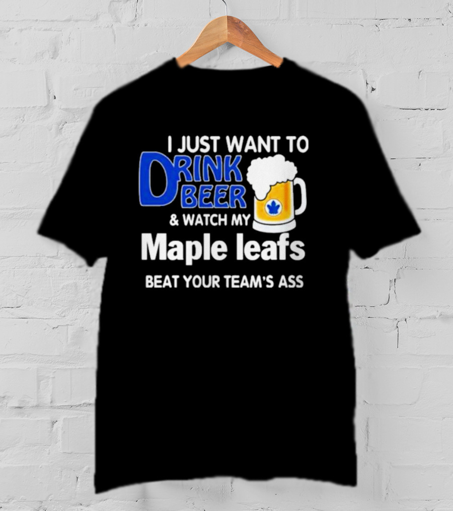 I Just Want To Drink Beer And Watch My Maple Leafs Beat Your Team's Ass T-Shirt