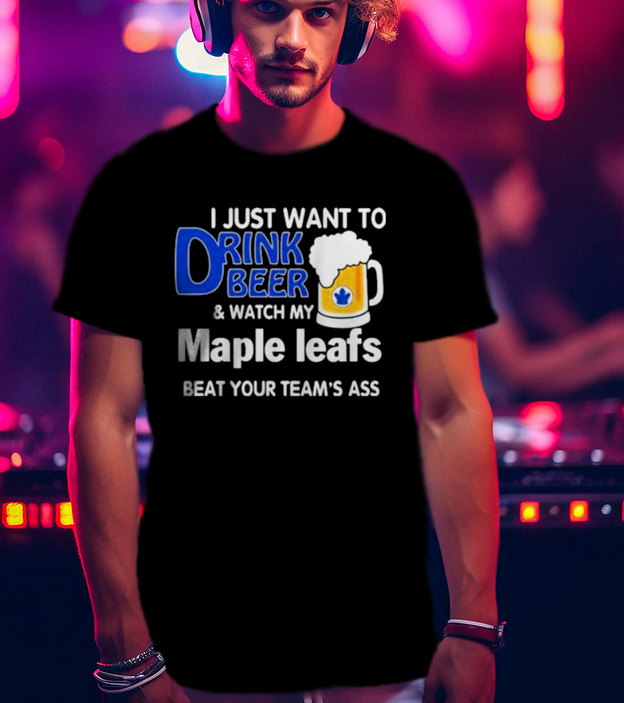 I Just Want To Drink Beer And Watch My Maple Leafs Beat Your Team's Ass T-Shirt