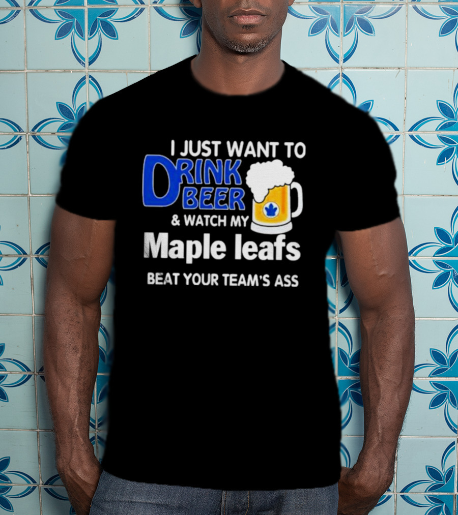 I Just Want To Drink Beer And Watch My Maple Leafs Beat Your Team's Ass T-Shirt