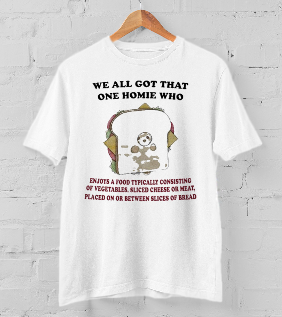 We All Got That One Homie Who Enjoys A Food Typically Consisting Of Vegetables Sliced Cheese OR Meat Placed On OR Between Slices Of Bread T-Shirt