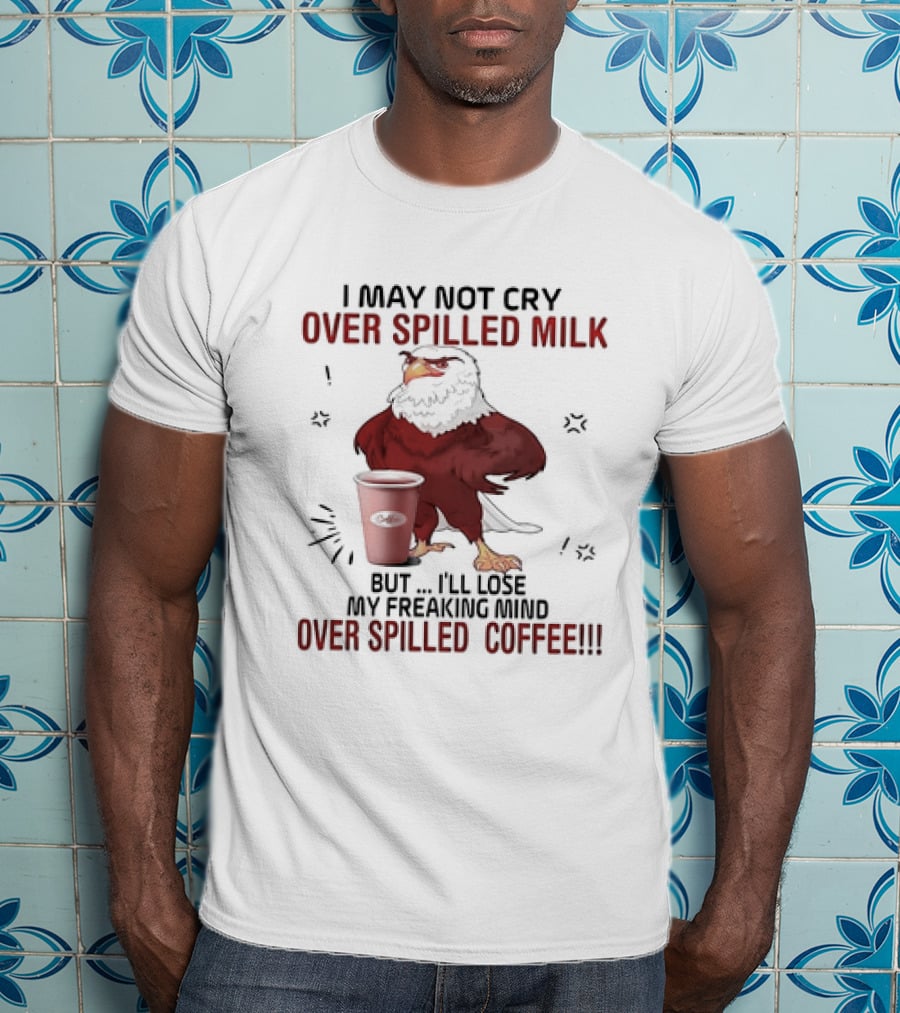 Eagle I May Not Cry Over Spilled Milk Lose My Freaking Mind Over Spilled Coffee T-Shirt