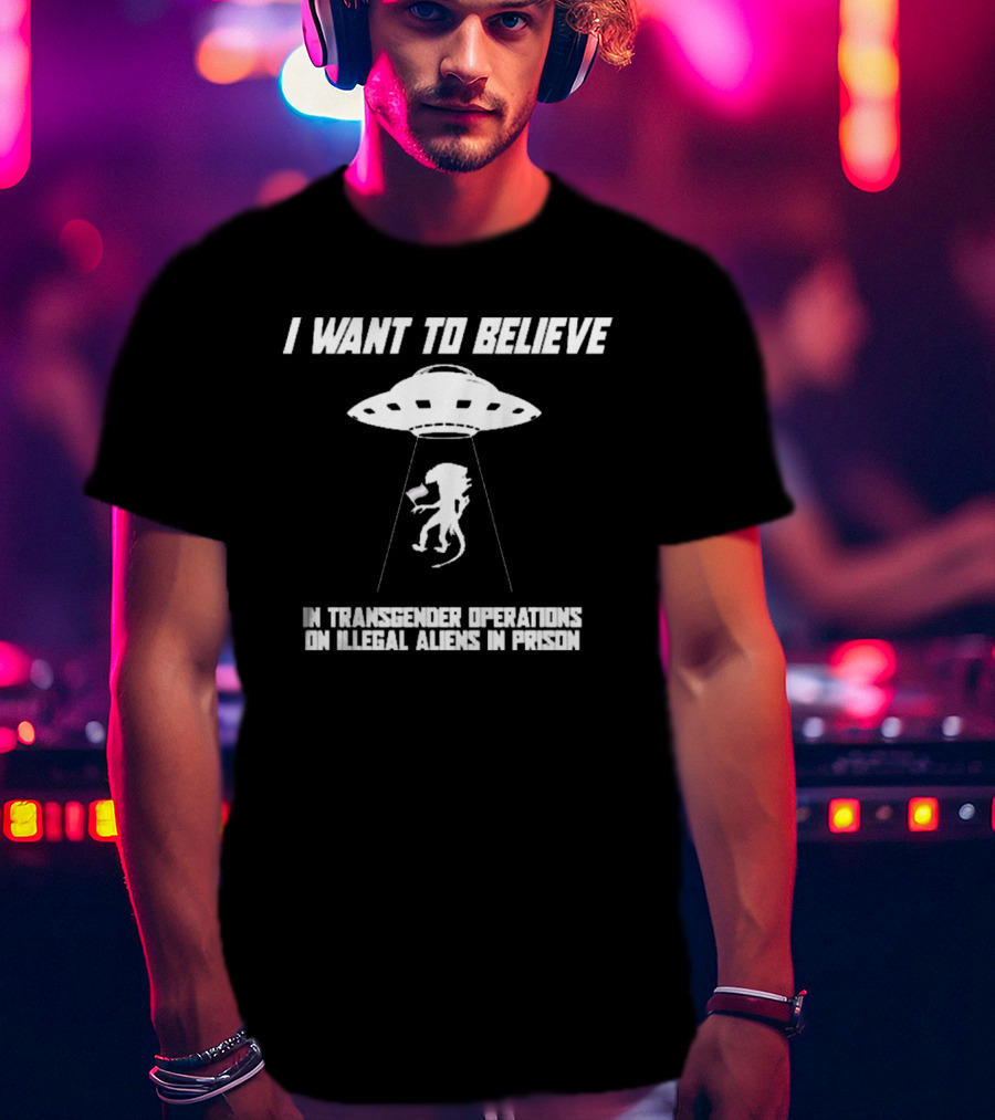 I Want To Believe In Transgender Operations On Illegal Aliens In Prison T-Shirt