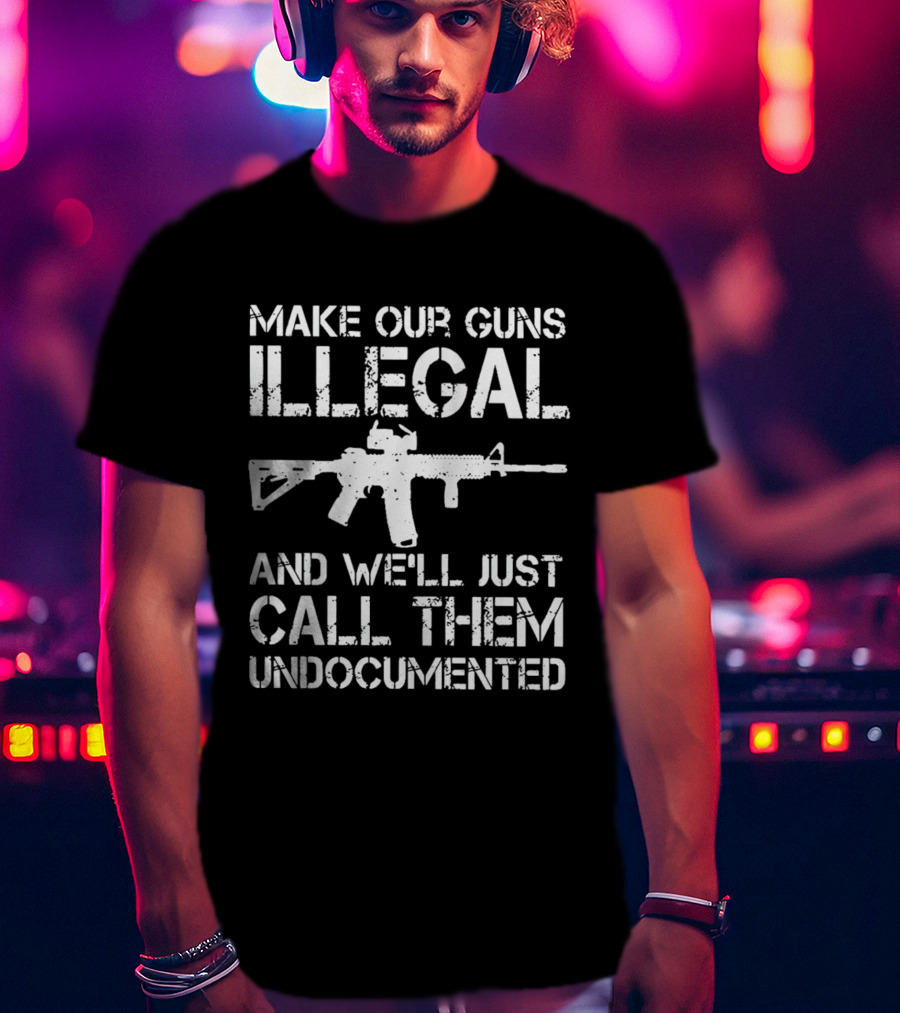 Make Our Guns Illegal And We’ll Just Call Them Undocumented T-Shirt