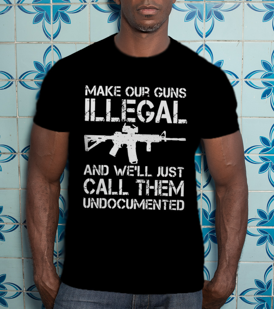 Make Our Guns Illegal And We’ll Just Call Them Undocumented T-Shirt