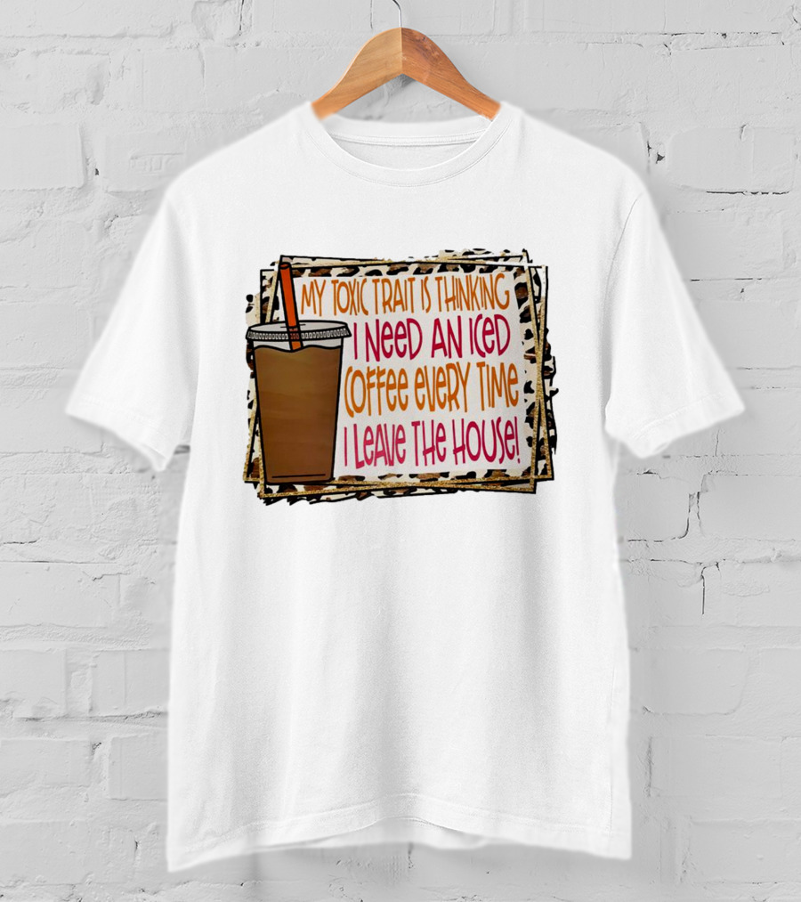 My Toxic Trait Is Thinking I Need An Iced Coffee Every Time I Leave The House T-Shirt
