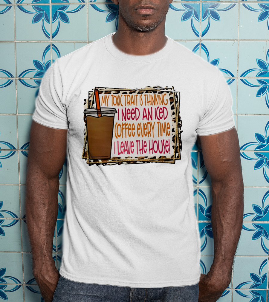 My Toxic Trait Is Thinking I Need An Iced Coffee Every Time I Leave The House T-Shirt