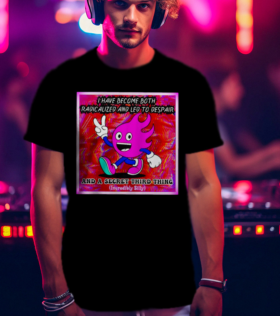 I Have Become Both Radicalized And Led To Despair And A Secret Third Thing Incredibly Silly T-Shirt