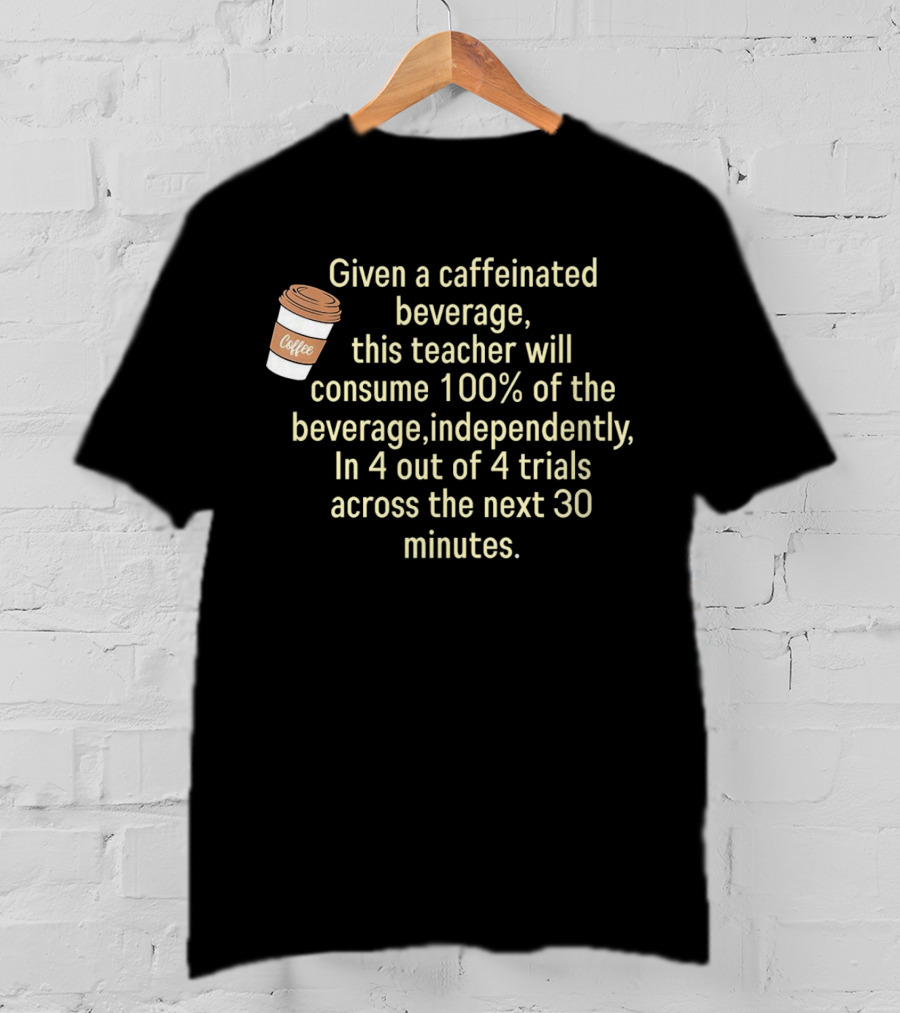 Given A Caffeinated Beverage This Teacher Will Consume 100% Independently In 4 Trials Across 30 Minutes Coffee T-Shirt