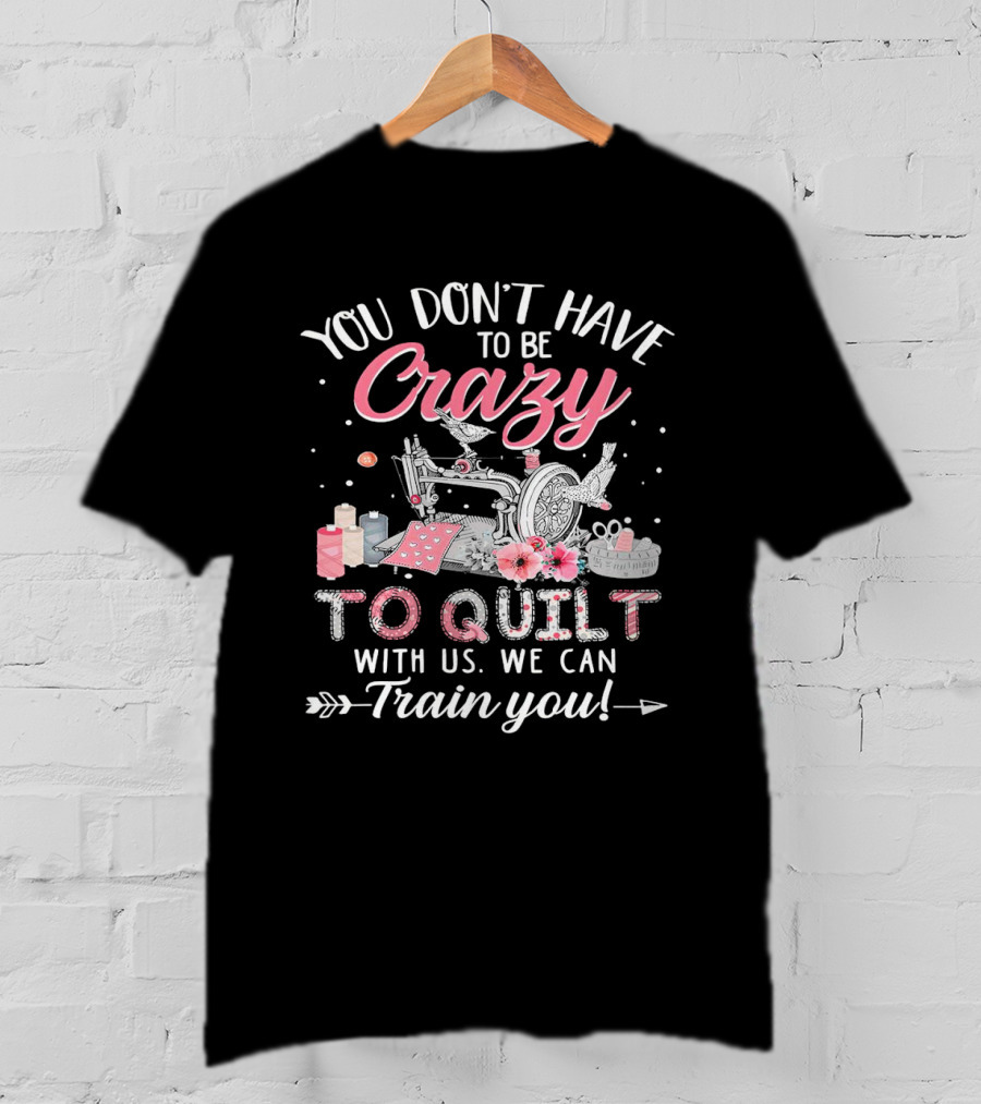 You Don’t Have To Be Crazy Sewing Machine Quilting Fun Train You T-Shirt