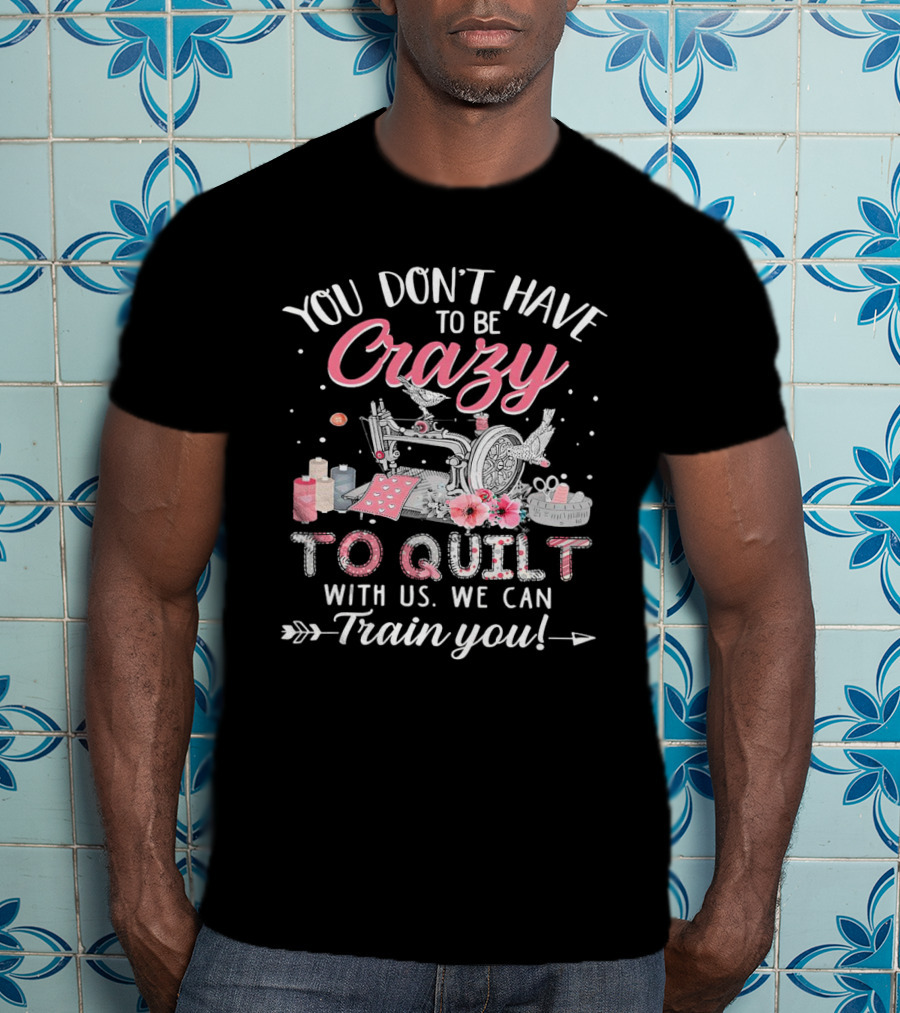 You Don’t Have To Be Crazy Sewing Machine Quilting Fun Train You T-Shirt