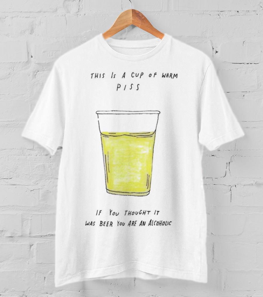 This Is A Cup Of Warm Piss If You Thought It Was Beer You Are An Alcoholic T-Shirt