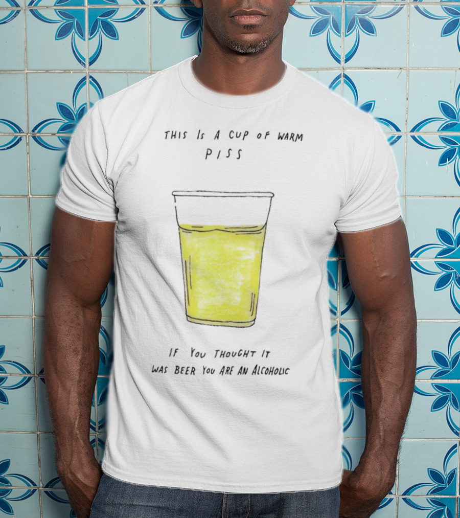 This Is A Cup Of Warm Piss If You Thought It Was Beer You Are An Alcoholic T-Shirt