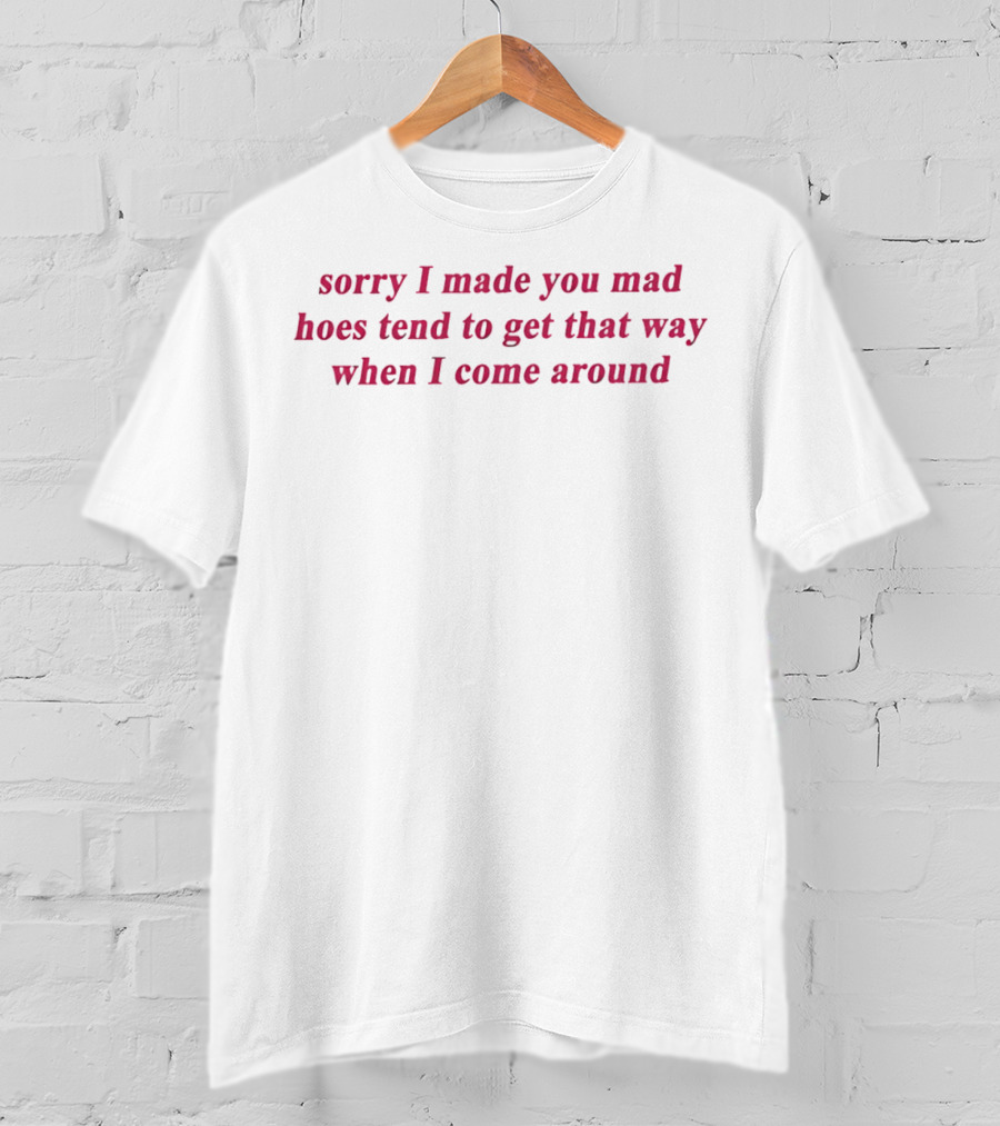 Sorry I Made You Mad Hoes Tend To Get That Way When I Come Around T-Shirt
