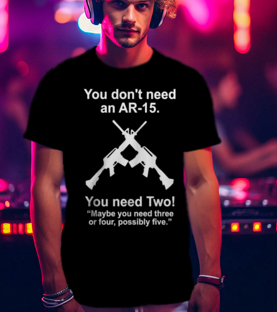 You Don't Need An AR-15 You Need Two Maybe Three Or Four Possibly Five T-Shirt