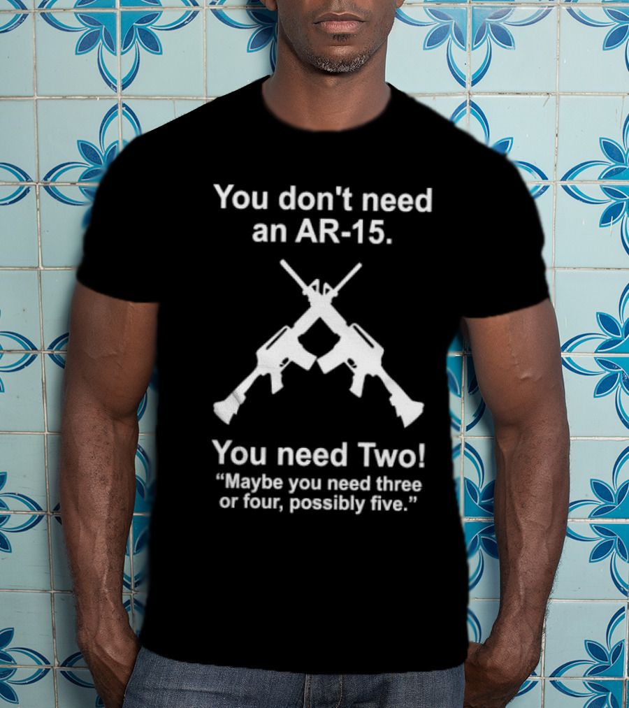 You Don't Need An AR-15 You Need Two Maybe Three Or Four Possibly Five T-Shirt