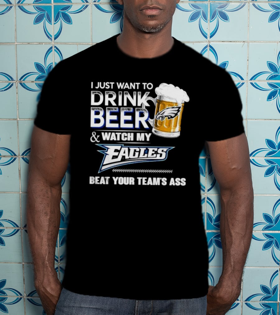I Just Want To Drink Beer And Watch My Eagles Beat Your Team's Ass T-Shirt