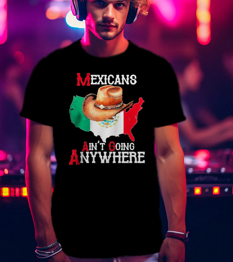 Mexicans Ain't Going Anywhere Map With Cowboy Hat And Flag Design T-Shirt