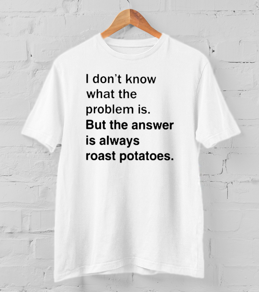 I Don’t Know What The Problem Is But The Answer Is Always Roast Potatoes T-Shirt