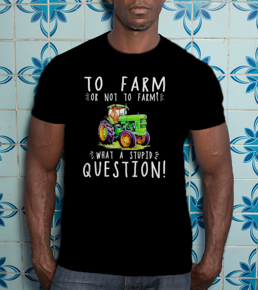 To Farm Or Not To Farm What A Stupid Question Tractor T-Shirt