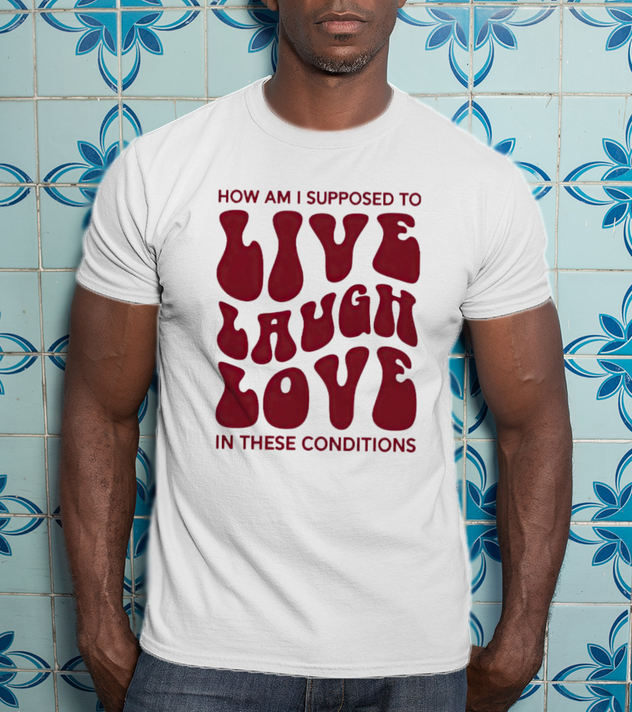 How Am I Supposed To Live Laugh Love In These Conditions T-Shirt