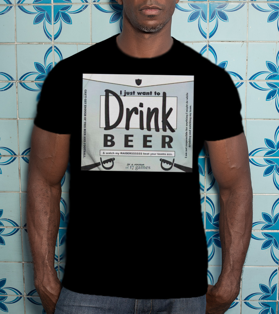 I Just Want To Drink Beer And Watch My Raiders Beat Your Teams Ass For A Minimum Of 17 Games T-Shirt