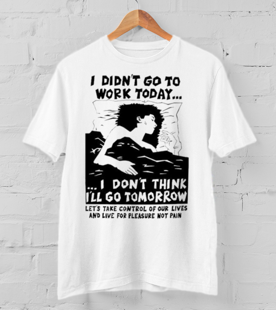 I Didn’t Go To Work Today I Don’t Think I’ll Go Tomorrow Let’s Take Control Of Our Lives And Live For Pleasure Not Pain T-Shirt