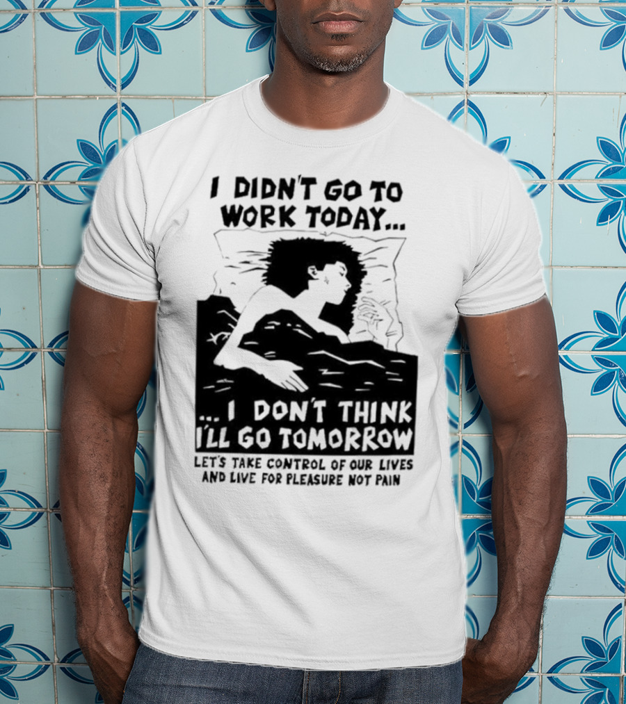 I Didn’t Go To Work Today I Don’t Think I’ll Go Tomorrow Let’s Take Control Of Our Lives And Live For Pleasure Not Pain T-Shirt