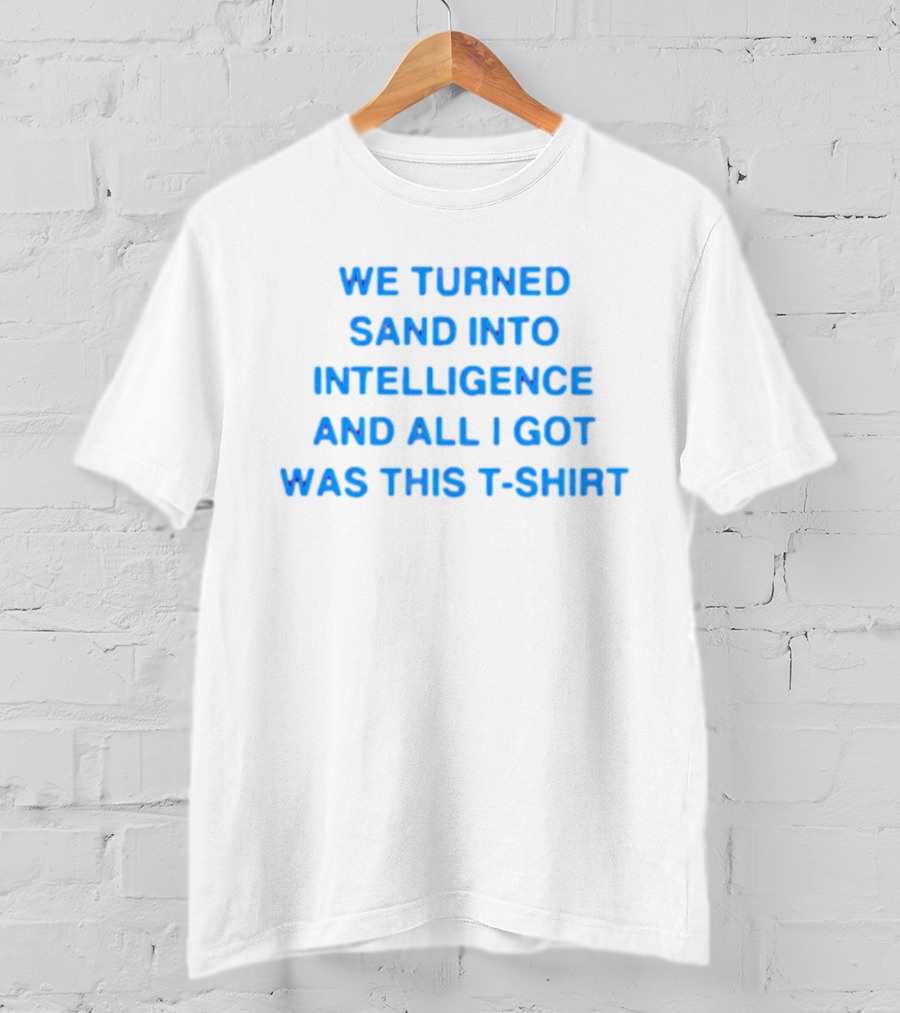 We Turned Sand Into Intelligence And All I Got Was This T-Shirt