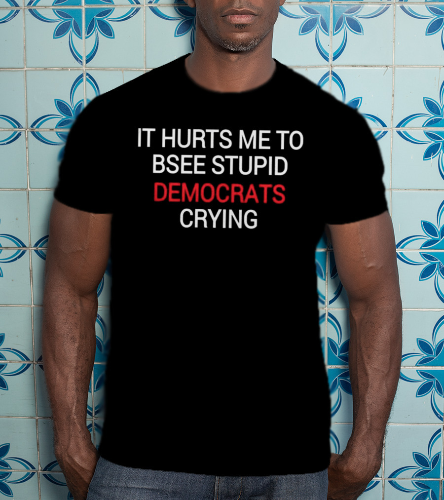 IT HURTS ME TO BSEE STUPID DEMOCRATS CRYING T-Shirt