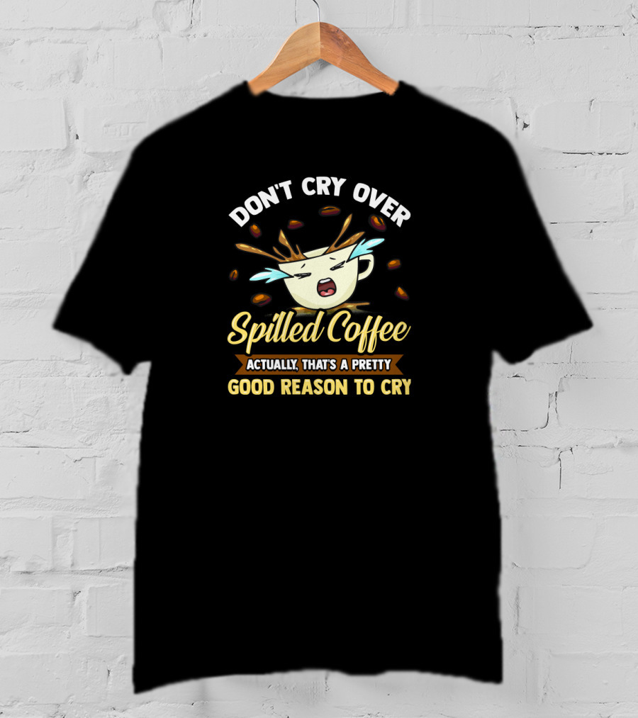 Don't Cry Over Spilled Coffee Actually That's A Pretty Good Reason To Cry T-Shirt