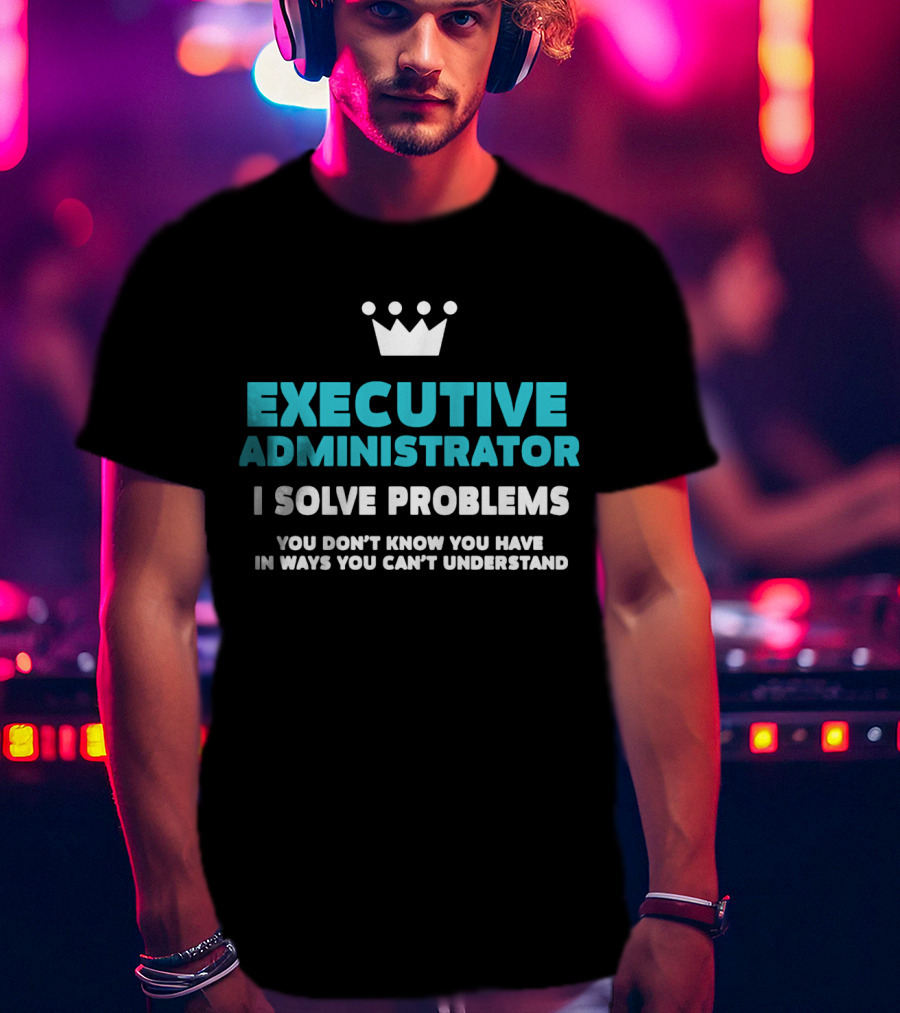 Executive Administrator I Solve Problems You Don’t Know You Have In Ways You Can’t Understand T-Shirt