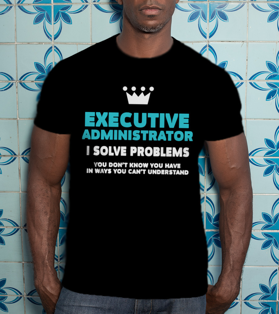 Executive Administrator I Solve Problems You Don’t Know You Have In Ways You Can’t Understand T-Shirt