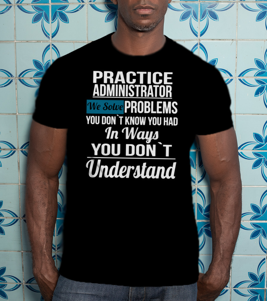 Practice Administrator We Solve Problems You Don’t Know You Had In Ways You Don’t Understand T-Shirt