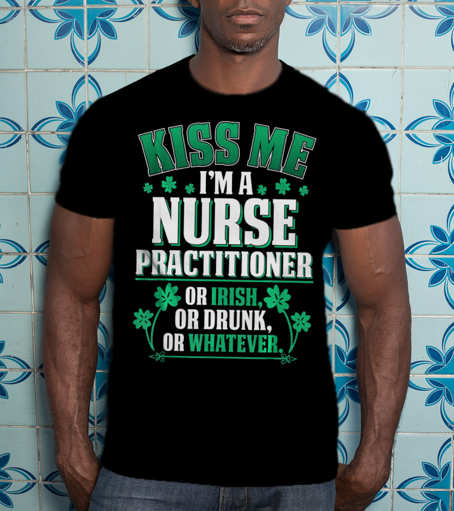 Kiss Me I'm A Nurse Practitioner Or Irish Or Drunk Or Whatever T-Shirt
