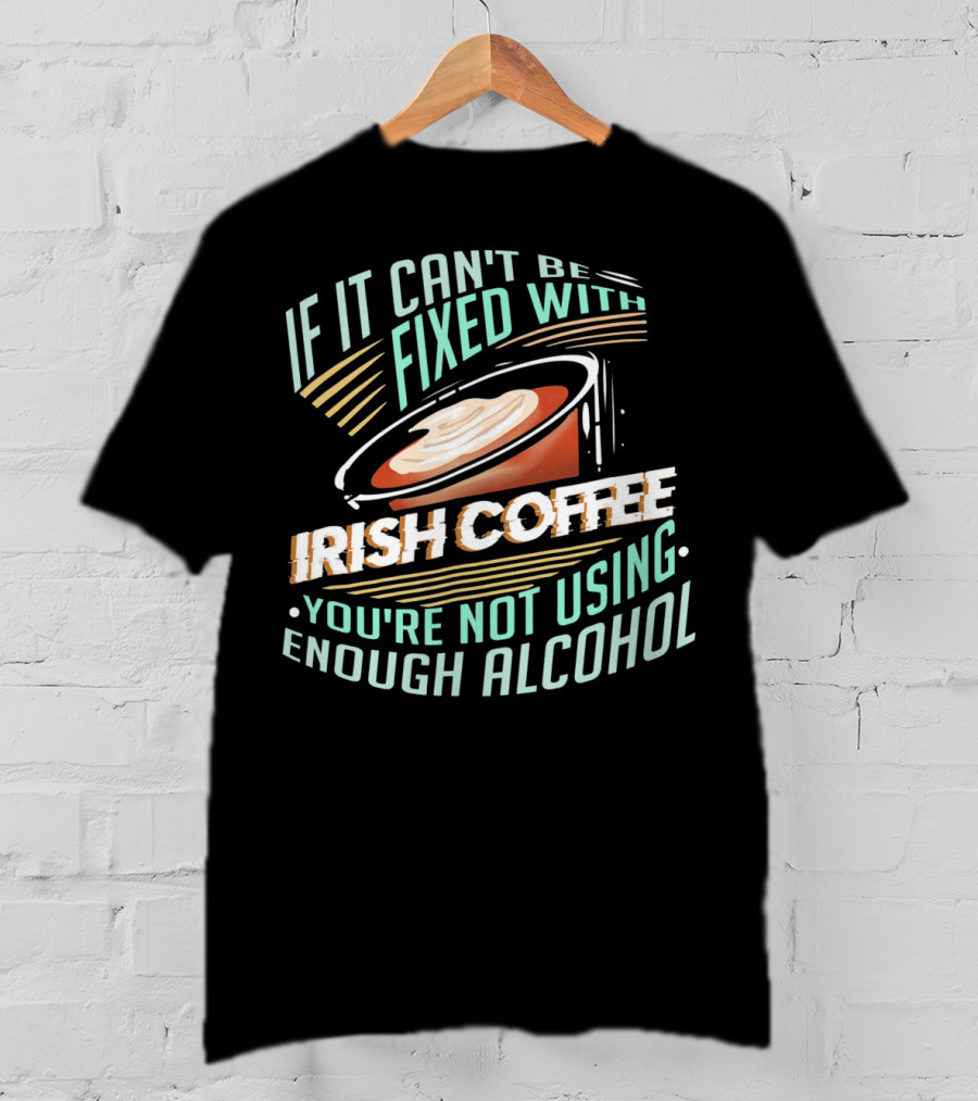 If It Can't Be Fixed With Irish Coffee You're Not Using Enough Alcohol T-Shirt