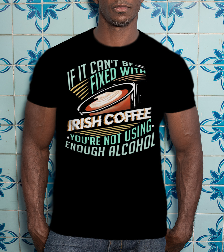 If It Can't Be Fixed With Irish Coffee You're Not Using Enough Alcohol T-Shirt