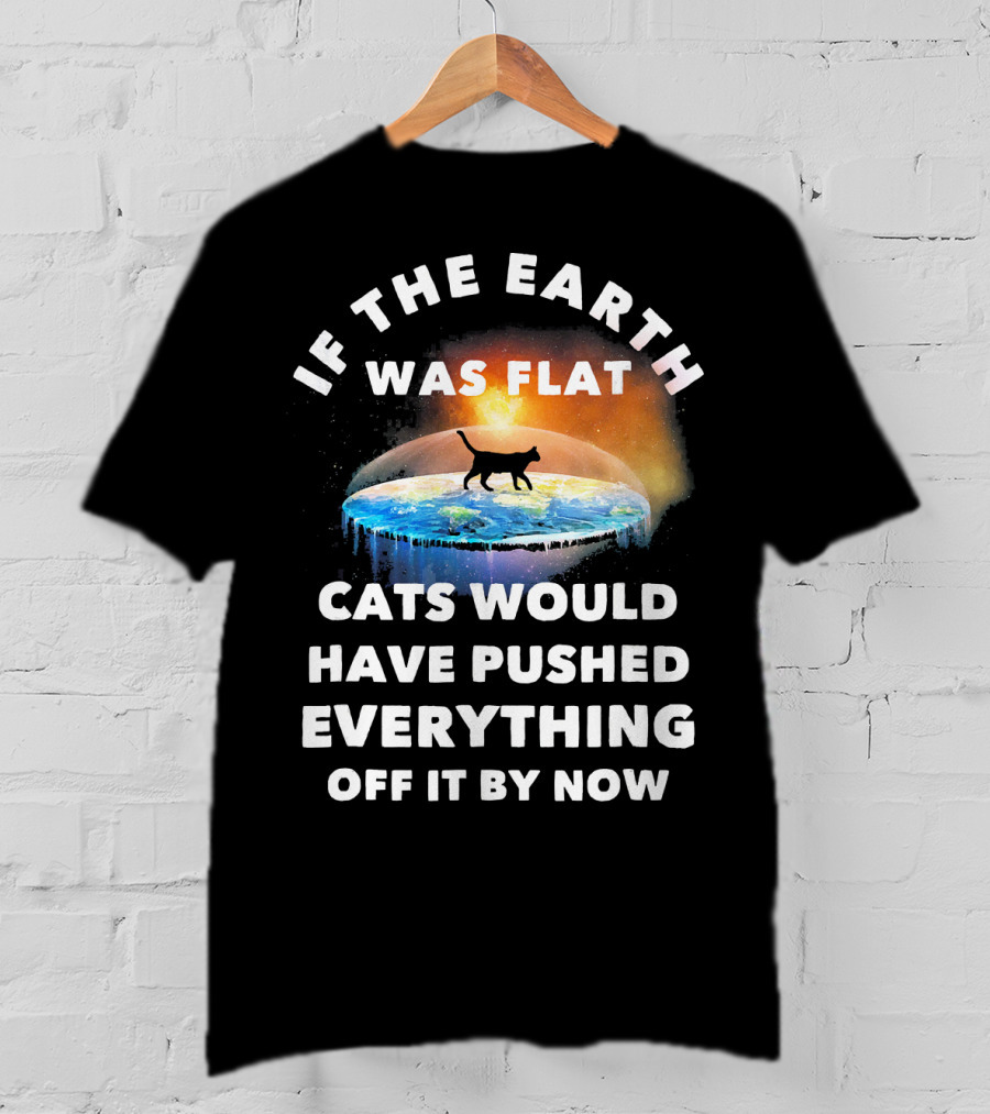 If The Earth Was Flat Cats Would Have Pushed Everything Off It By Now T-Shirt