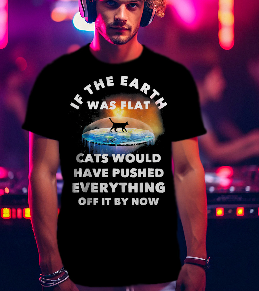 If The Earth Was Flat Cats Would Have Pushed Everything Off It By Now T-Shirt