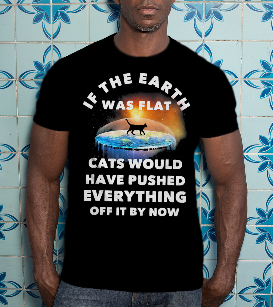 If The Earth Was Flat Cats Would Have Pushed Everything Off It By Now T-Shirt