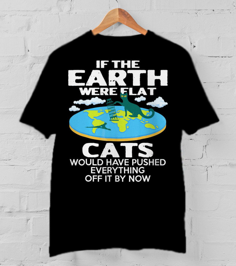 If The Earth Were Flat Cats Would Have Pushed Everything Off It By Now T-Shirt