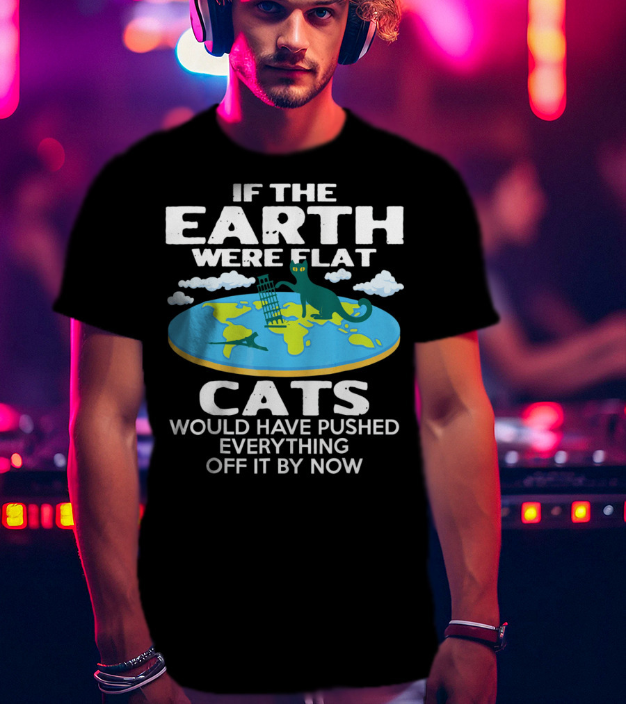 If The Earth Were Flat Cats Would Have Pushed Everything Off It By Now T-Shirt
