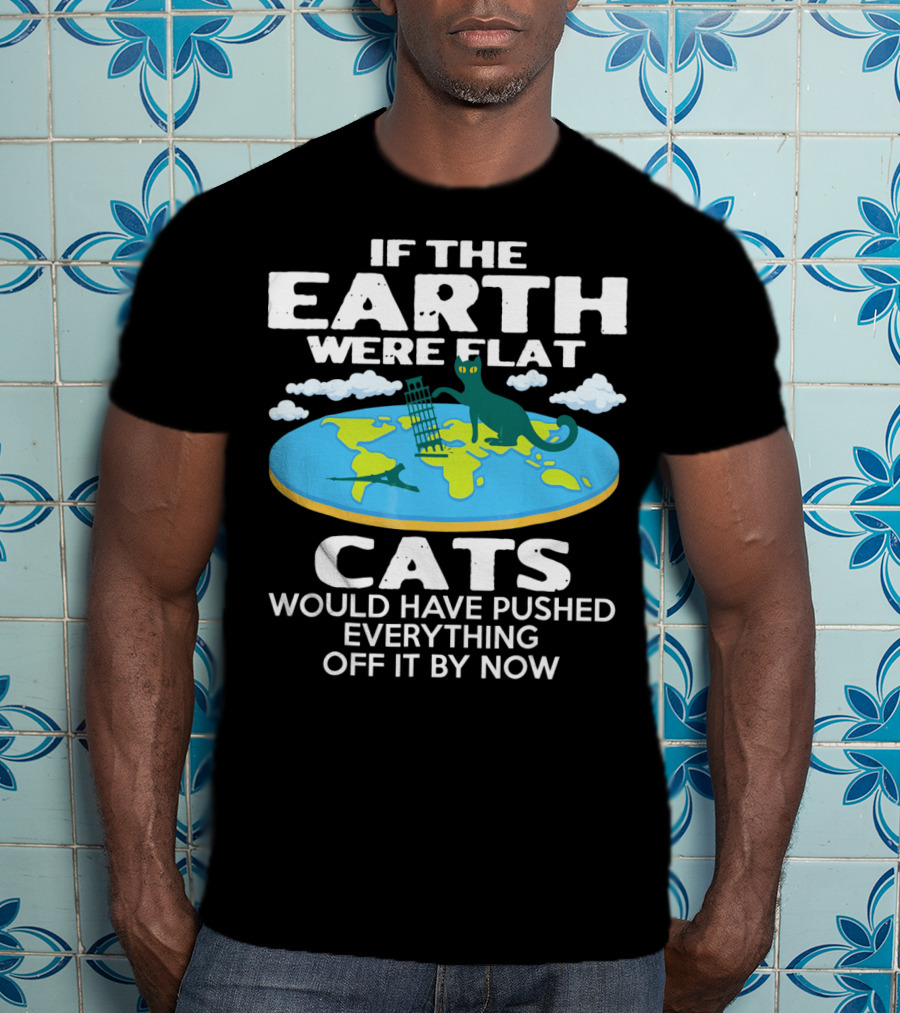 If The Earth Were Flat Cats Would Have Pushed Everything Off It By Now T-Shirt