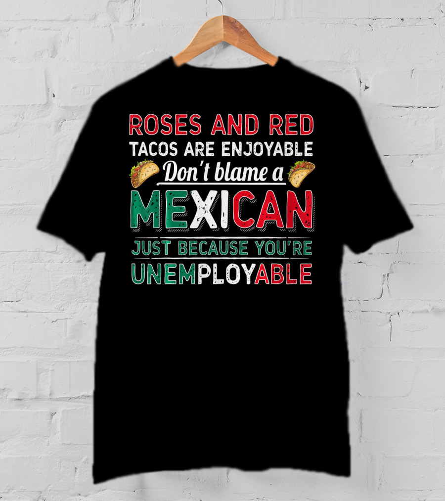Roses And Red Tacos Are Enjoyable Don't Blame A Mexican Just Because You're Unemployable T-Shirt