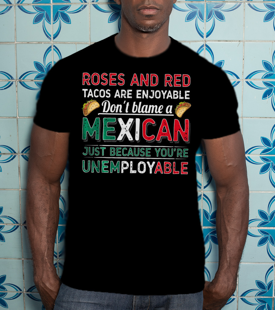 Roses And Red Tacos Are Enjoyable Don't Blame A Mexican Just Because You're Unemployable T-Shirt