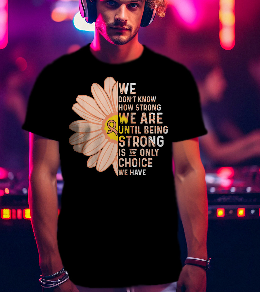 Endometrial Cancer Awareness We Don't Know How Strong We Are Until Being Strong Is The Only Choice We Have T-Shirt