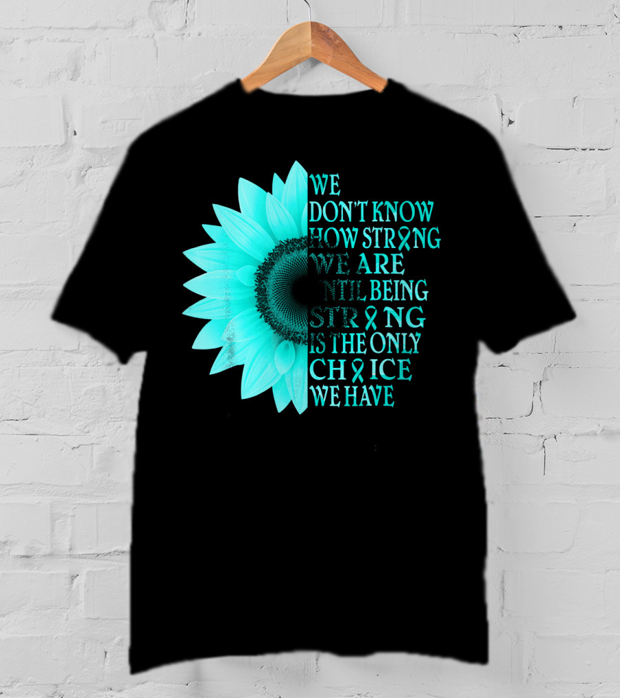 We Don't Know How Strong We Are Until Being Strong Is The Only Choice We Have Teal Sunflower Ovarian Cancer Awareness T-Shirt