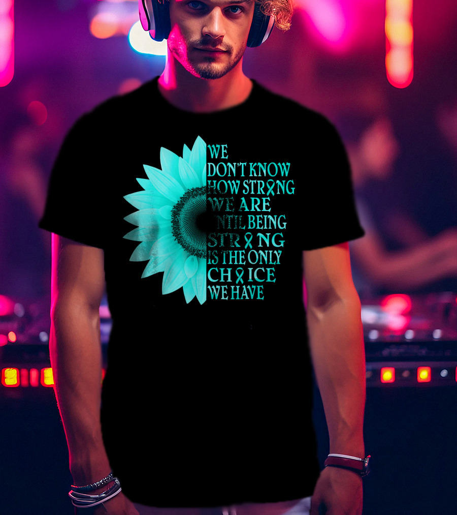 We Don't Know How Strong We Are Until Being Strong Is The Only Choice We Have Teal Sunflower Ovarian Cancer Awareness T-Shirt
