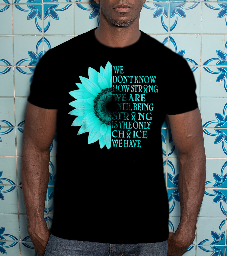 We Don't Know How Strong We Are Until Being Strong Is The Only Choice We Have Teal Sunflower Ovarian Cancer Awareness T-Shirt