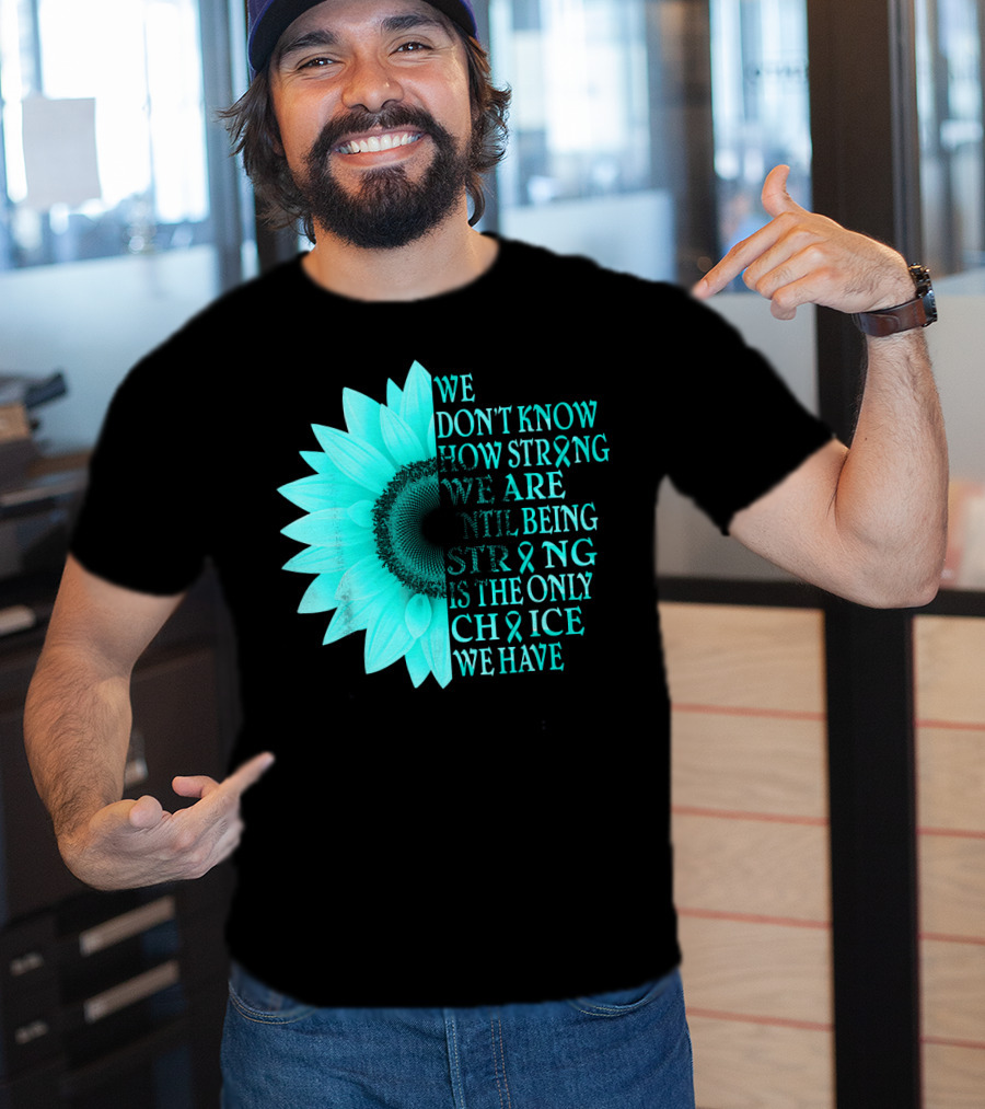 We Don't Know How Strong We Are Until Being Strong Is The Only Choice We Have Teal Sunflower Ovarian Cancer Awareness T-Shirt