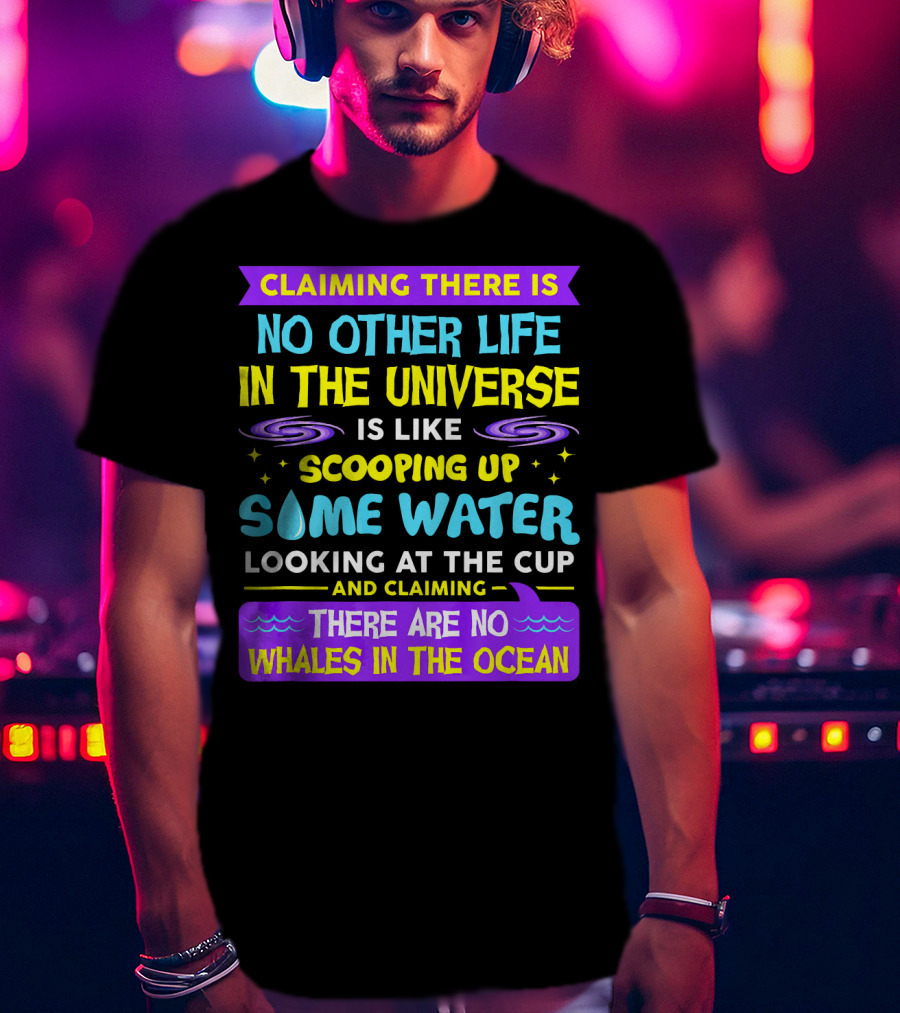 Claiming There Is No Other Life In The Universe Is Like Scooping Up Some Water Looking At The Cup And Claiming There Are No Whales In The Ocean T-Shirt